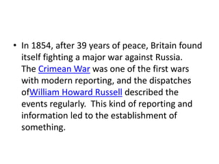 • In 1854, after 39 years of peace, Britain found
itself fighting a major war against Russia.
The Crimean War was one of the first wars
with modern reporting, and the dispatches
ofWilliam Howard Russell described the
events regularly. This kind of reporting and
information led to the establishment of
something.
 
