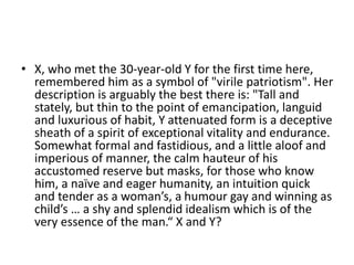 • X, who met the 30-year-old Y for the first time here,
remembered him as a symbol of "virile patriotism". Her
description is arguably the best there is: "Tall and
stately, but thin to the point of emancipation, languid
and luxurious of habit, Y attenuated form is a deceptive
sheath of a spirit of exceptional vitality and endurance.
Somewhat formal and fastidious, and a little aloof and
imperious of manner, the calm hauteur of his
accustomed reserve but masks, for those who know
him, a naïve and eager humanity, an intuition quick
and tender as a woman’s, a humour gay and winning as
child’s … a shy and splendid idealism which is of the
very essence of the man.“ X and Y?
 