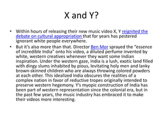 X and Y?
• Within hours of releasing their new music video X, Y reignited the
debate on cultural appropriation that for years has pestered
ignorant white people everywhere.
• But it’s also more than that. Director Ben Mor sprayed the “essence
of incredible India” onto his video, a diluted perfume invented by
white, western creatives whenever they want some Indian
inspiration. Under the western gaze, India is a lush, exotic land filled
with dingy slums inhabited by pious, levitating holy men and lanky
brown-skinned children who are always throwing colored powders
at each other. This idealized India obscures the realities of a
complex nation in favor of reductive tropes originally intended to
preserve western hegemony. Y’s myopic construction of India has
been part of western representation since the colonial era, but in
the past few years, the music industry has embraced it to make
their videos more interesting.
 