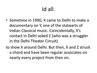 Id all.
• Sometime in 1990, X came to Delhi to make a
documentary on Y, one of the stalwarts of
Indian Classical music. Coincidentally, X’s
contact in Delhi asked Z (who was a struggler
in the Delhi Theater Circuit)
to show X around Delhi. But then, X and Z struck
a chord and have been regular associates on
nearly every project from then on.
 
