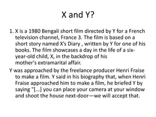 X and Y?
1. X is a 1980 Bengali short film directed by Y for a French
television channel, France 3. The film is based on a
short story named X’s Diary , written by Y for one of his
books. The film showcases a day in the life of a six-
year-old child, X, in the backdrop of his
mother's extramarital affair.
Y was approached by the freelance producer Henri Fraise
to make a film. Y said in his biography that, when Henri
Fraise approached him to make a film, he briefed Y by
saying "[...] you can place your camera at your window
and shoot the house next-door—we will accept that.
 