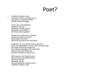 Poet?
• O Mother, Mother India,
You have nursed us and grown us,
And gave us a parting mission
And an eternal message.
“O my sons and daughters,
Wherever you go,
Whatever mission you do,
Remember my children,
My three advices golden!
Always be truthful even in danger,
Sweat and sweat to acquire,
Knowledge and name,
Wherever you live enrich that land.
O, Mother we crossed the oceans and seas
With many generation of yours with your blessings,
We made new lands prosperous,
We made knowledge as the way of life
Sweat as the way of life and
We give and give to honour you
What we do is for honoring you,
We will always be children yours,
Wherever we are,
Whatever we do,
We will always be children yours!.
O Mother, Mother India.
 