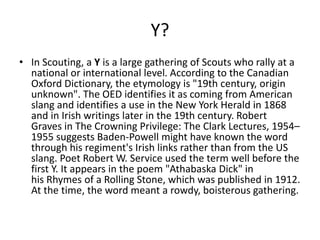 Y?
• In Scouting, a Y is a large gathering of Scouts who rally at a
national or international level. According to the Canadian
Oxford Dictionary, the etymology is "19th century, origin
unknown". The OED identifies it as coming from American
slang and identifies a use in the New York Herald in 1868
and in Irish writings later in the 19th century. Robert
Graves in The Crowning Privilege: The Clark Lectures, 1954–
1955 suggests Baden-Powell might have known the word
through his regiment's Irish links rather than from the US
slang. Poet Robert W. Service used the term well before the
first Y. It appears in the poem "Athabaska Dick" in
his Rhymes of a Rolling Stone, which was published in 1912.
At the time, the word meant a rowdy, boisterous gathering.
 