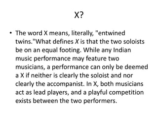 X?
• The word X means, literally, "entwined
twins."What defines X is that the two soloists
be on an equal footing. While any Indian
music performance may feature two
musicians, a performance can only be deemed
a X if neither is clearly the soloist and nor
clearly the accompanist. In X, both musicians
act as lead players, and a playful competition
exists between the two performers.
 