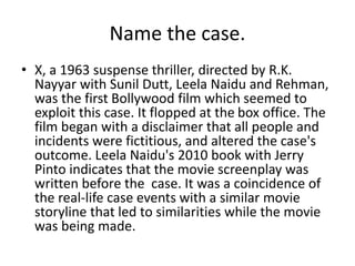 Name the case.
• X, a 1963 suspense thriller, directed by R.K.
Nayyar with Sunil Dutt, Leela Naidu and Rehman,
was the first Bollywood film which seemed to
exploit this case. It flopped at the box office. The
film began with a disclaimer that all people and
incidents were fictitious, and altered the case's
outcome. Leela Naidu's 2010 book with Jerry
Pinto indicates that the movie screenplay was
written before the case. It was a coincidence of
the real-life case events with a similar movie
storyline that led to similarities while the movie
was being made.
 