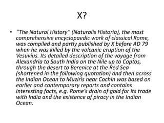 X?
• “The Natural History” (Naturalis Historia), the most
comprehensive encyclopaedic work of classical Rome,
was compiled and partly published by X before AD 79
when he was killed by the volcanic eruption of the
Vesuvius. Its detailed description of the voyage from
Alexandria to South India on the Nile up to Coptos,
through the desert to Berenice at the Red Sea
(shortened in the following quotation) and then across
the Indian Ocean to Muziris near Cochin was based on
earlier and contemporary reports and contains
interesting facts, e.g. Rome’s drain of gold for its trade
with India and the existence of piracy in the Indian
Ocean.
 