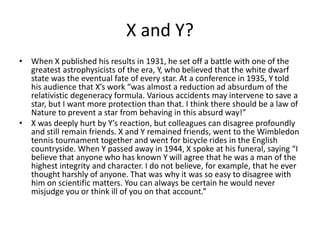 X and Y?
• When X published his results in 1931, he set off a battle with one of the
greatest astrophysicists of the era, Y, who believed that the white dwarf
state was the eventual fate of every star. At a conference in 1935, Y told
his audience that X’s work “was almost a reduction ad absurdum of the
relativistic degeneracy formula. Various accidents may intervene to save a
star, but I want more protection than that. I think there should be a law of
Nature to prevent a star from behaving in this absurd way!”
• X was deeply hurt by Y’s reaction, but colleagues can disagree profoundly
and still remain friends. X and Y remained friends, went to the Wimbledon
tennis tournament together and went for bicycle rides in the English
countryside. When Y passed away in 1944, X spoke at his funeral, saying “I
believe that anyone who has known Y will agree that he was a man of the
highest integrity and character. I do not believe, for example, that he ever
thought harshly of anyone. That was why it was so easy to disagree with
him on scientific matters. You can always be certain he would never
misjudge you or think ill of you on that account.”
 