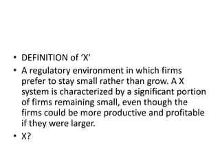• DEFINITION of ‘X'
• A regulatory environment in which firms
prefer to stay small rather than grow. A X
system is characterized by a significant portion
of firms remaining small, even though the
firms could be more productive and profitable
if they were larger.
• X?
 