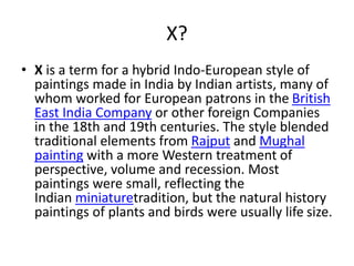 X?
• X is a term for a hybrid Indo-European style of
paintings made in India by Indian artists, many of
whom worked for European patrons in the British
East India Company or other foreign Companies
in the 18th and 19th centuries. The style blended
traditional elements from Rajput and Mughal
painting with a more Western treatment of
perspective, volume and recession. Most
paintings were small, reflecting the
Indian miniaturetradition, but the natural history
paintings of plants and birds were usually life size.
 