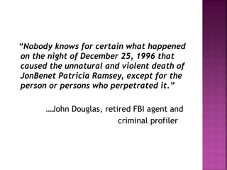 “Nobody knows for certain what happened
on the night of December 25, 1996 that
caused the unnatural and violent death of
JonBenet Patricia Ramsey, except for the
person or persons who perpetrated it.”
…John Douglas, retired FBI agent and
criminal profiler
 