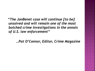 “The JonBenet case will continue [to be]
unsolved and will remain one of the most
botched crime investigations in the annals
of U.S. law enforcement”
…Pat O’Connor, Editor, Crime Magazine
 