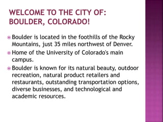  Boulder is located in the foothills of the Rocky
Mountains, just 35 miles northwest of Denver.
 Home of the University of Colorado's main
campus.
 Boulder is known for its natural beauty, outdoor
recreation, natural product retailers and
restaurants, outstanding transportation options,
diverse businesses, and technological and
academic resources.
 