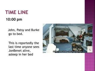 10:00 pm
John, Patsy and Burke
go to bed.
This is reportedly the
last time anyone sees
JonBenet alive,
asleep in her bed
 