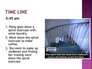 5:45 am
1. Patsy goes down a
spiral staircase with
some laundry.
2. Went down the spiral
staircase to make
coffee.
3. She went to wake up
JonBenet and finding
her missing went
down the spiral
staircase
 