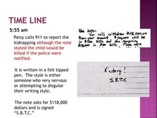 5:55 am
Patsy calls 911 to report the
kidnapping although the note
stated the child would be
killed if the police were
notified.
It is written in a felt tipped
pen. The style is either
someone who very nervous
or attempting to disguise
their writing style.
The note asks for $118,000
dollars and is signed
“S.B.T.C.”
 