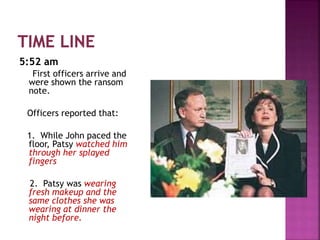 5:52 am
First officers arrive and
were shown the ransom
note.
Officers reported that:
1. While John paced the
floor, Patsy watched him
through her splayed
fingers
2. Patsy was wearing
fresh makeup and the
same clothes she was
wearing at dinner the
night before.
 