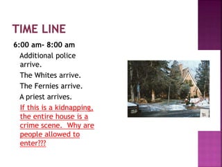 6:00 am- 8:00 am
Additional police
arrive.
The Whites arrive.
The Fernies arrive.
A priest arrives.
If this is a kidnapping,
the entire house is a
crime scene. Why are
people allowed to
enter???
 