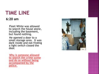 6:20 am
Fleet White was allowed
to search the house alone,
including the basement,
but found nothing.
He opened a door to a
small storage area. It was
dark inside and not finding
a light switch closed the
door.
Why is someone allowed
to search the crime scene
and do so without being
accompanied by the
police.
 