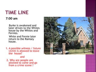 7:00 am
Burke is awakened and
later driven to the Whites
house by the Whites and
Fernies.
White and Fernie later
return to the Ramsey
house.
1. A possible witness / future
victim is allowed to leave
the house?
and
2. Why are people are
allowed to come and go
from a crime scene ?
 