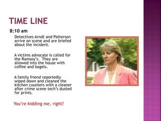 8:10 am
Detectives Arndt and Patterson
arrive on scene and are briefed
about the incident.
A victims advocate is called for
the Ramsey’s. They are
allowed into the house with
coffee and bagels.
A family friend reportedly
wiped down and cleaned the
kitchen counters with a cleaner
after crime scene tech’s dusted
for prints.
You’re kidding me, right?
 
