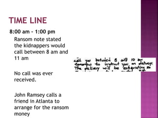 8:00 am – 1:00 pm
Ransom note stated
the kidnappers would
call between 8 am and
11 am
No call was ever
received.
John Ramsey calls a
friend in Atlanta to
arrange for the ransom
money
 