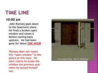 10:00 am
John Ramsey goes down
to the basement alone.
He finds a broken open
window and closes it
before coming back
upstairs. He had been
gone for about ONE HOUR
Ramsey does not report
this “open window” to the
police at this time. He
later claims he broke the
window the previous year
when he locked himself
out.
 