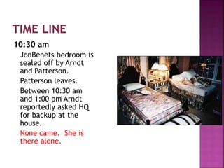 10:30 am
JonBenets bedroom is
sealed off by Arndt
and Patterson.
Patterson leaves.
Between 10:30 am
and 1:00 pm Arndt
reportedly asked HQ
for backup at the
house.
None came. She is
there alone.
 