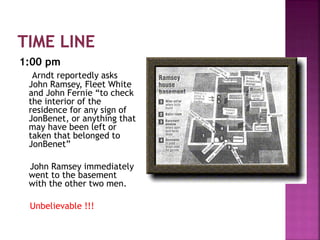 1:00 pm
Arndt reportedly asks
John Ramsey, Fleet White
and John Fernie “to check
the interior of the
residence for any sign of
JonBenet, or anything that
may have been left or
taken that belonged to
JonBenet”
John Ramsey immediately
went to the basement
with the other two men.
Unbelievable !!!
 