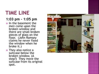 1:03 pm – 1:05 pm
 In the basement the
men come upon the
broken window and
there are small broken
pieces of glass on the
floor. (John Ramsey
claims he never fixed
the window when he
broke it.)
 They also notice a
suitcase below the
broken window. (A
step?) They move the
suitcase from its original
spot.
 