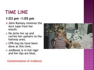 1:03 pm -1:05 pm
 John Ramsey removes the
duct tape from her
mouth.
 He picks her up and
carries her upstairs to the
hallway area.
 CPR may be have been
done at this time.
 JonBenet is in full rigor
and her lips are blue.
Contamination of evidence
 