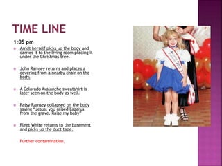 1:05 pm
 Arndt herself picks up the body and
carries it to the living room placing it
under the Christmas tree.
 John Ramsey returns and places a
covering from a nearby chair on the
body.
 A Colorado Avalanche sweatshirt is
later seen on the body as well.
 Patsy Ramsey collapsed on the body
saying “Jesus, you raised Lazarus
from the grave. Raise my baby”
 Fleet White returns to the basement
and picks up the duct tape.
Further contamination.
 