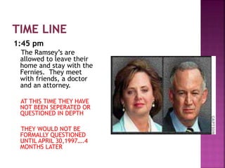 1:45 pm
The Ramsey’s are
allowed to leave their
home and stay with the
Fernies. They meet
with friends, a doctor
and an attorney.
AT THIS TIME THEY HAVE
NOT BEEN SEPERATED OR
QUESTIONED IN DEPTH
THEY WOULD NOT BE
FORMALLY QUESTIONED
UNTIL APRIL 30,1997….4
MONTHS LATER
 