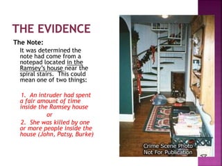 The Note:
It was determined the
note had come from a
notepad located in the
Ramsey’s house near the
spiral stairs. This could
mean one of two things:
1. An intruder had spent
a fair amount of time
inside the Ramsey house
or
2. She was killed by one
or more people inside the
house (John, Patsy, Burke)
 