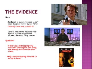 Note:
JonBenet is always referred to as “
your daughter "never by her name.
Did they know how to spell it?
Several lines in the note are very
similar to lines from movies
(Speed, Ransom, Dirty Harry)
Question:
If this was a kidnapping why
wouldn’t the suspect just bring
the already written note with
them.
Why count on having the time to
write it there?
 