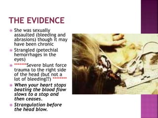  She was sexually
assaulted (bleeding and
abrasions) though it may
have been chronic
 Strangled (petechial
hemorrhages in the
eyes)
 *******Severe blunt force
trauma to the right side
of the head (but not a
lot of bleeding??) ********
 When your heart stops
beating the blood flow
slows to a stop and
then ceases.
 Strangulation before
the head blow.
 