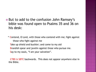  But to add to the confusion John Ramsey’s
bible was found open to Psalms 35 and 36 on
his desk:
“ Contend, O Lord, with those who contend with me; fight against
those who fight against me
Take up shield and buckler; and come to my aid
Brandish spear and javelin against those who pursue me.
Say to my souls, “I am your salvation”.
CTBS is SBTC backwards. This does not appear anywhere else in
the Bible.
 