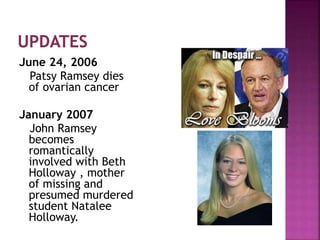 June 24, 2006
Patsy Ramsey dies
of ovarian cancer
January 2007
John Ramsey
becomes
romantically
involved with Beth
Holloway , mother
of missing and
presumed murdered
student Natalee
Holloway.
 