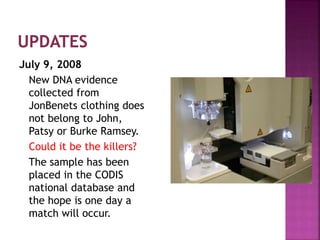 July 9, 2008
New DNA evidence
collected from
JonBenets clothing does
not belong to John,
Patsy or Burke Ramsey.
Could it be the killers?
The sample has been
placed in the CODIS
national database and
the hope is one day a
match will occur.
 