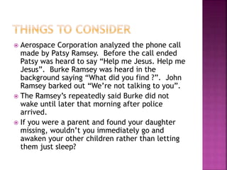  Aerospace Corporation analyzed the phone call
made by Patsy Ramsey. Before the call ended
Patsy was heard to say “Help me Jesus. Help me
Jesus”. Burke Ramsey was heard in the
background saying “What did you find ?”. John
Ramsey barked out “We’re not talking to you”.
 The Ramsey’s repeatedly said Burke did not
wake until later that morning after police
arrived.
 If you were a parent and found your daughter
missing, wouldn’t you immediately go and
awaken your other children rather than letting
them just sleep?
 