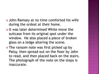  John Ramsey at no time comforted his wife
during the ordeal at their home.
 It was later determined White move the
suitcase from its original spot under the
window. He also placed a piece of broken
glass on a ledge altering the scene.
 The ransom note was first picked up by
Patsy, then spread out on the floor by John
to read, and then placed back on the stairs.
The photograph of the note on the steps is
inaccurate.
 