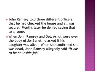  John Ramsey told three different officers
that he had checked the house and all was
secure. Months later he denied saying that
to anyone.
 When John Ramsey and Det. Arndt were over
the body of JonBenet he asked if his
daughter was alive. When she confirmed she
was dead, John Ramsey allegedly said “It has
to be an inside job”
 