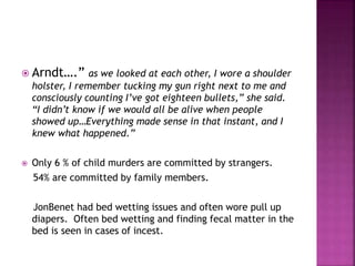  Arndt….” as we looked at each other, I wore a shoulder
holster, I remember tucking my gun right next to me and
consciously counting I’ve got eighteen bullets,” she said.
“I didn’t know if we would all be alive when people
showed up…Everything made sense in that instant, and I
knew what happened.”
 Only 6 % of child murders are committed by strangers.
54% are committed by family members.
JonBenet had bed wetting issues and often wore pull up
diapers. Often bed wetting and finding fecal matter in the
bed is seen in cases of incest.
 