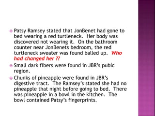  Patsy Ramsey stated that JonBenet had gone to
bed wearing a red turtleneck. Her body was
discovered not wearing it. On the bathroom
counter near JonBenets bedroom, the red
turtleneck sweater was found balled up. Who
had changed her ??
 Small dark fibers were found in JBR’s pubic
region.
 Chunks of pineapple were found in JBR’s
digestive tract. The Ramsey’s stated she had no
pineapple that night before going to bed. There
was pineapple in a bowl in the kitchen. The
bowl contained Patsy’s fingerprints.
 