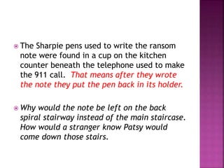  The Sharpie pens used to write the ransom
note were found in a cup on the kitchen
counter beneath the telephone used to make
the 911 call. That means after they wrote
the note they put the pen back in its holder.
 Why would the note be left on the back
spiral stairway instead of the main staircase.
How would a stranger know Patsy would
come down those stairs.
 