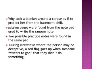  Why tuck a blanket around a corpse as if to
protect her from the basement chill.
 Missing pages were found from the note pad
used to write the ransom note.
 Two possible practice notes were found in
the same pad.
 During interviews where the person may be
deceptive, a red flag goes up when someone
“swears to god” that they didn’t do
something.
 