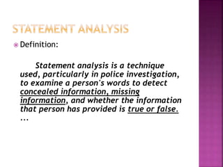  Definition:
Statement analysis is a technique
used, particularly in police investigation,
to examine a person's words to detect
concealed information, missing
information, and whether the information
that person has provided is true or false.
...
 