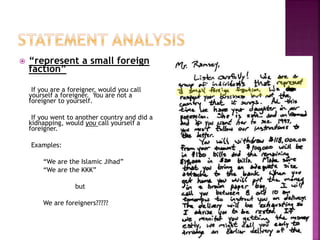  “represent a small foreign
faction”
If you are a foreigner, would you call
yourself a foreigner. You are not a
foreigner to yourself.
If you went to another country and did a
kidnapping, would you call yourself a
foreigner.
Examples:
“We are the Islamic Jihad”
“We are the KKK”
but
We are foreigners?????
 