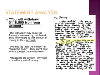  “You will withdraw
$118,000 from your
account”
The kidnapper may know the
Ramsey’s are wealthy, but how do
they know there is that amount of
money in their account.
Why not say “get the money” or
“from the bank”. They don’t care
where you get the money from !
Kidnappers are greedy. Why such
a small amount of money.
 