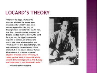 "Wherever he steps, whatever he
touches, whatever he leaves, even
unconsciously, will serve as a silent
witness against him. Not only his
fingerprints or his footprints, but his hair,
the fibers from his clothes, the glass he
breaks, the tool mark he leaves, the paint
he scratches, the blood or semen he
deposits or collects. All of these and
more, bear mute witness against him.
This is evidence that does not forget. It is
not confused by the excitement of the
moment. It is not absent because human
witnesses are. It is factual evidence.
Physical evidence cannot be wrong, it
cannot perjure itself, it cannot be wholly
absent. Only human failure to find it,study
and understand it, can diminish its value."
- Professor Edmond Locard
 