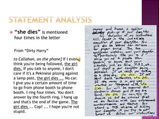  “she dies” is mentioned
four times in the letter
From “Dirty Harry”
to Callahan, on the phone] If I even
think you're being followed, the girl
dies. If you talk to anyone, I don't
care if it's a Pekinese pissing against
a lamp post, the girl dies ... No car.
I give you a certain amount of time
to go from phone booth to phone
booth. I ring four times. You don't
answer by the fourth ring, I hang up
and that's the end of the game. The
girl dies ... Cop! ... I hope you're not
stupid.
 